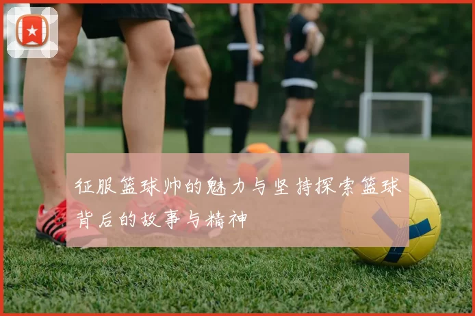 征服篮球帅的魅力与坚持探索篮球背后的故事与精神