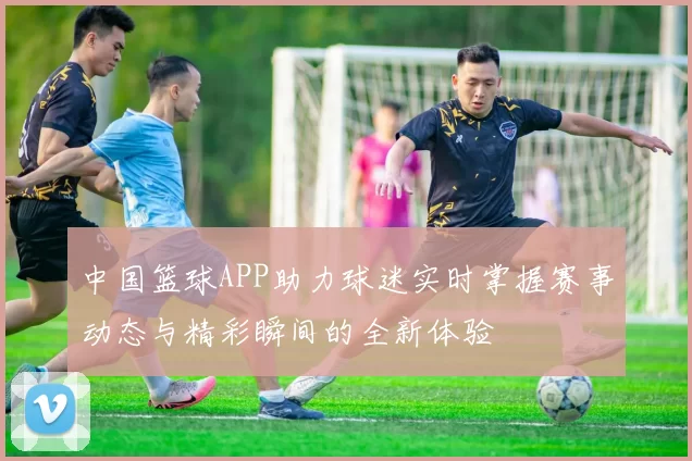 中国篮球APP助力球迷实时掌握赛事动态与精彩瞬间的全新体验