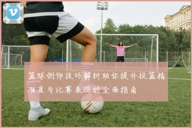 篮球侧仰技巧解析助你提升投篮精准度与比赛表现的全面指南