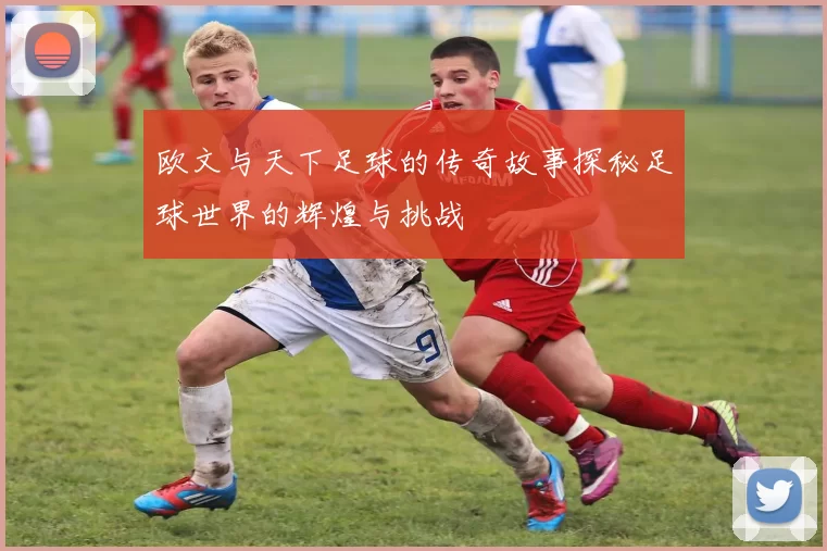 欧文与天下足球的传奇故事探秘足球世界的辉煌与挑战