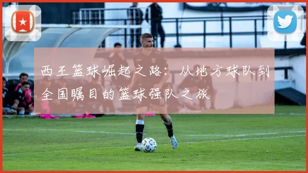 西王篮球崛起之路：从地方球队到全国瞩目的篮球强队之旅