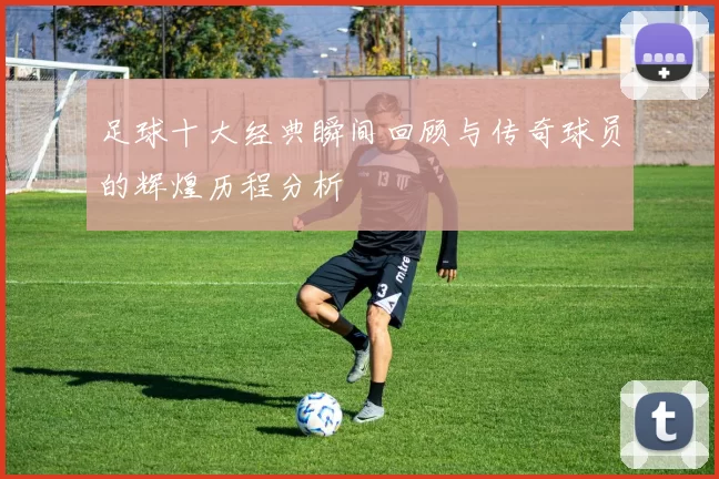 足球十大经典瞬间回顾与传奇球员的辉煌历程分析