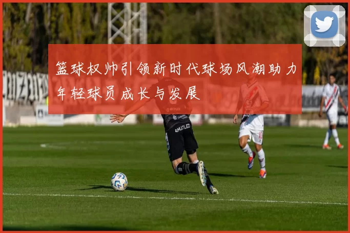 篮球权帅引领新时代球场风潮助力年轻球员成长与发展